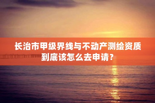长治市甲级界线与不动产测绘资质到底该怎么去申请?