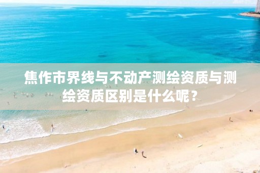 焦作市界线与不动产测绘资质与测绘资质区别是什么呢?