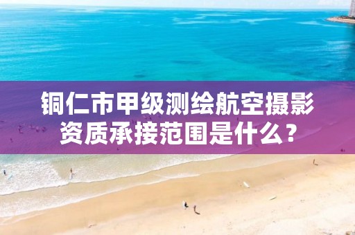 铜仁市甲级测绘航空摄影资质承接范围是什么?