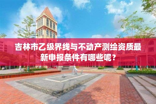 吉林市乙级界线与不动产测绘资质最新申报条件有哪些呢?