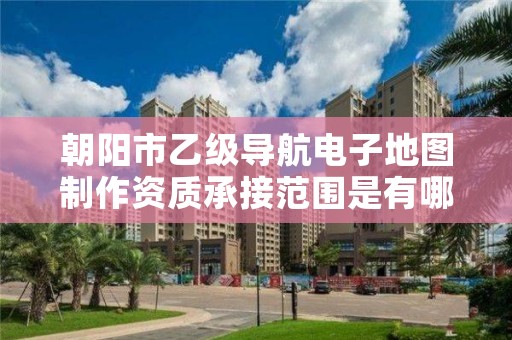 朝阳市乙级导航电子地图制作资质承接范围是有哪些呢？
