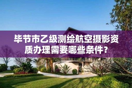 毕节市乙级测绘航空摄影资质办理需要哪些条件?