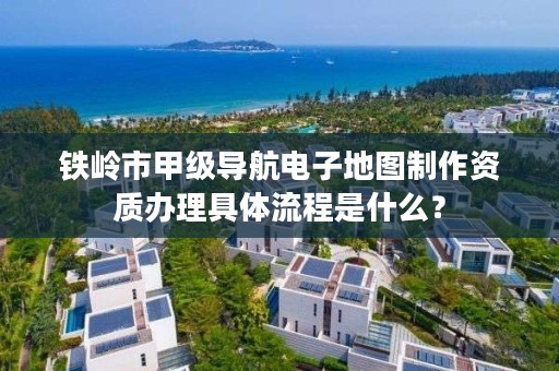 铁岭市甲级导航电子地图制作资质办理具体流程是什么？