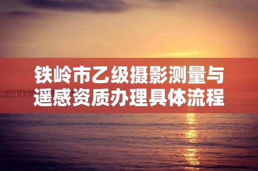 铁岭市乙级摄影测量与遥感资质办理具体流程是什么？
