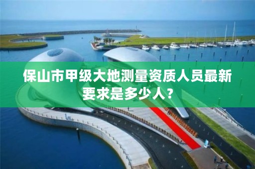 保山市甲级大地测量资质人员最新要求是多少人?