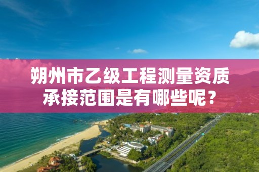 朔州市乙级工程测量资质承接范围是有哪些呢?