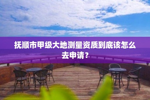 抚顺市甲级大地测量资质到底该怎么去申请？