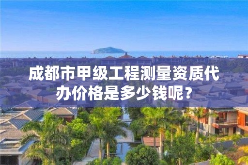 成都市甲级工程测量资质代办价格是多少钱呢?