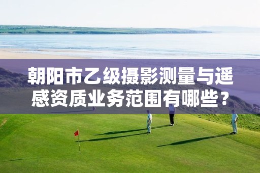 朝阳市乙级摄影测量与遥感资质业务范围有哪些？