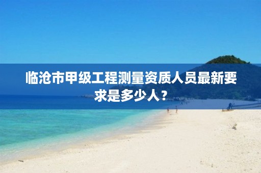 临沧市甲级工程测量资质人员最新要求是多少人?