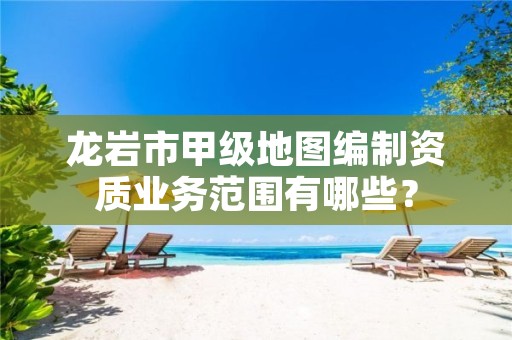 龙岩市甲级地图编制资质业务范围有哪些?
