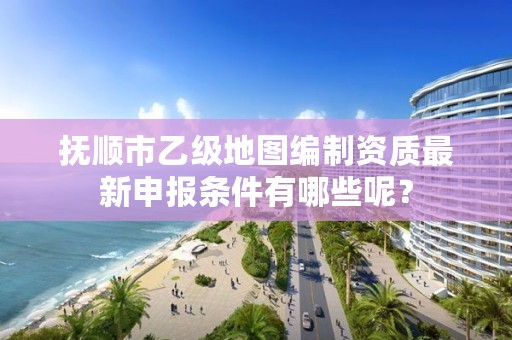 抚顺市乙级地图编制资质最新申报条件有哪些呢？