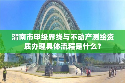 渭南市甲级界线与不动产测绘资质办理具体流程是什么?