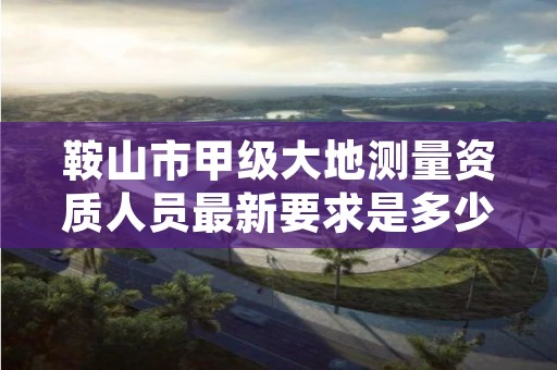 鞍山市甲级大地测量资质人员最新要求是多少人？