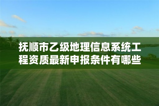 抚顺市乙级地理信息系统工程资质最新申报条件有哪些呢？