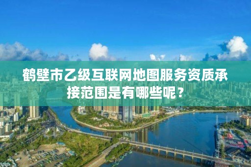 鹤壁市乙级互联网地图服务资质承接范围是有哪些呢?