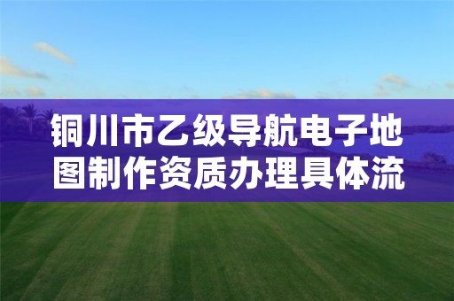 铜川市乙级导航电子地图制作资质办理具体流程是什么?