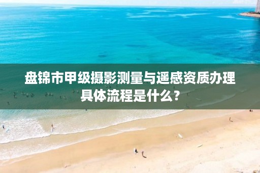 盘锦市甲级摄影测量与遥感资质办理具体流程是什么？