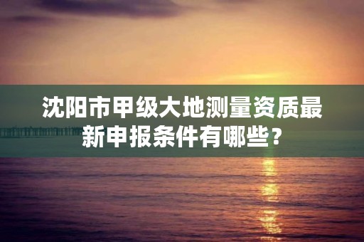 沈阳市甲级大地测量资质最新申报条件有哪些？