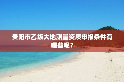 贵阳市乙级大地测量资质申报条件有哪些呢?