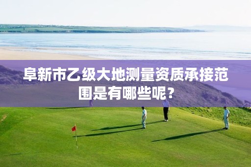 阜新市乙级大地测量资质承接范围是有哪些呢？