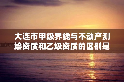 大连市甲级界线与不动产测绘资质和乙级资质的区别是什么？