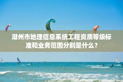 潮州市地理信息系统工程资质等级标准和业务范围分别是什么？