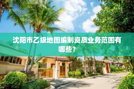 沈阳市乙级地图编制资质业务范围有哪些？