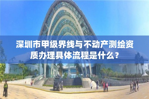 深圳市甲级界线与不动产测绘资质办理具体流程是什么？