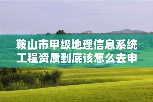 鞍山市甲级地理信息系统工程资质到底该怎么去申请？
