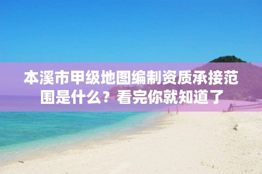 本溪市甲级地图编制资质承接范围是什么？看完你就知道了