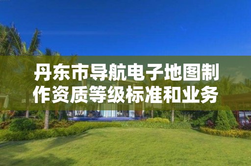 丹东市导航电子地图制作资质等级标准和业务范围分别是什么？