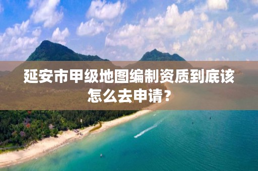 延安市甲级地图编制资质到底该怎么去申请?