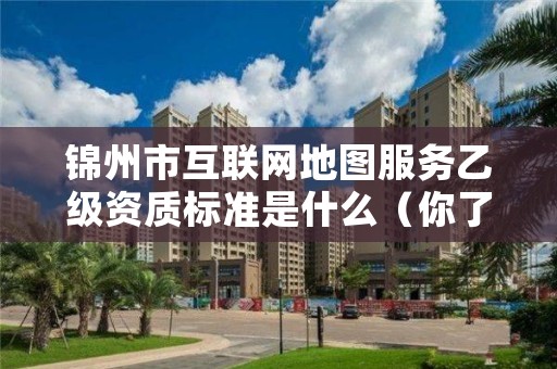 锦州市互联网地图服务乙级资质标准是什么（你了解过吗）