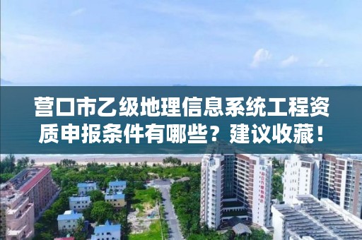 营口市乙级地理信息系统工程资质申报条件有哪些？建议收藏！