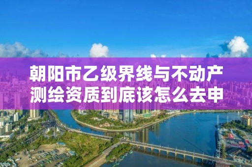 朝阳市乙级界线与不动产测绘资质到底该怎么去申请？