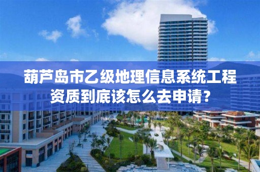 葫芦岛市乙级地理信息系统工程资质到底该怎么去申请？