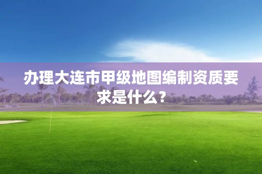 办理大连市甲级地图编制资质要求是什么？