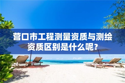 营口市工程测量资质与测绘资质区别是什么呢？