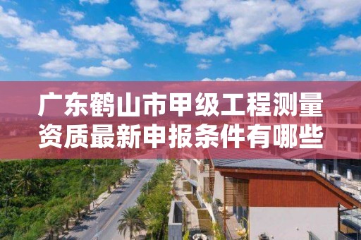 广东鹤山市甲级工程测量资质最新申报条件有哪些？