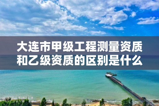 大连市甲级工程测量资质和乙级资质的区别是什么？
