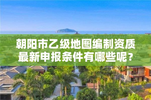 朝阳市乙级地图编制资质最新申报条件有哪些呢？