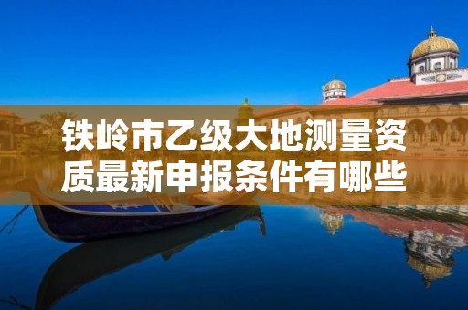 铁岭市乙级大地测量资质最新申报条件有哪些呢？