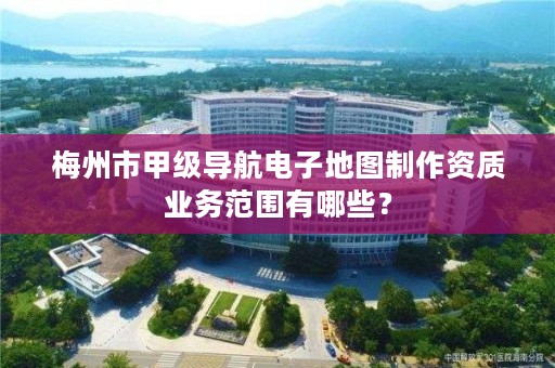 梅州市甲级导航电子地图制作资质业务范围有哪些？