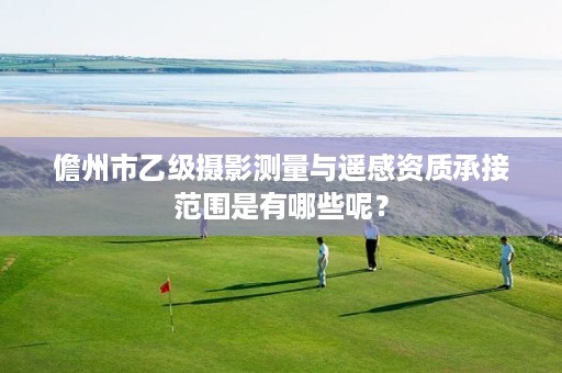 儋州市乙级摄影测量与遥感资质承接范围是有哪些呢?