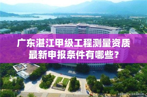 广东湛江甲级工程测量资质最新申报条件有哪些？