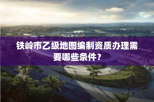 铁岭市乙级地图编制资质办理需要哪些条件？