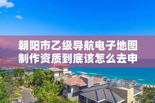 朝阳市乙级导航电子地图制作资质到底该怎么去申请？