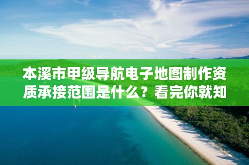 本溪市甲级导航电子地图制作资质承接范围是什么？看完你就知道了