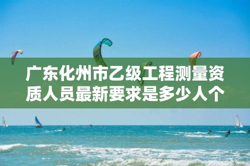 广东化州市乙级工程测量资质人员最新要求是多少人个？